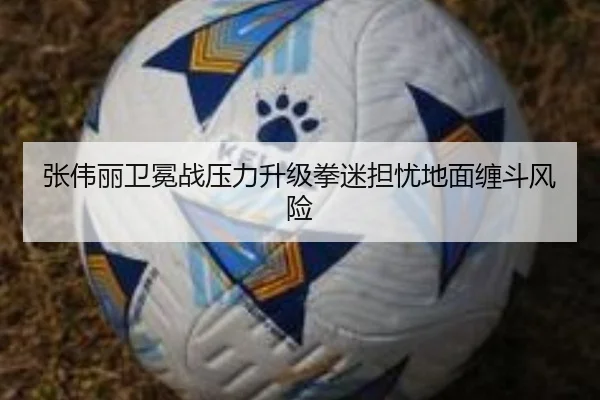 张伟丽卫冕战压力升级拳迷担忧地面缠斗风险